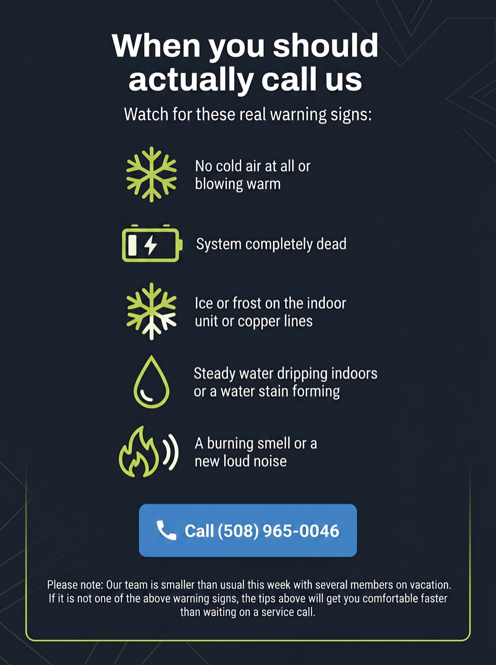 When you should actually call us. Watch for these real warning signs: no cold air at all or blowing warm, system completely dead, ice or frost on the indoor unit or copper lines, steady water dripping indoors or a water stain forming, a burning smell or a new loud noise. Call (508) 965-0046.